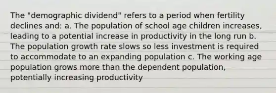 The "demographic dividend" refers to a period when fertility declines and: a. The population of school age children increases, leading to a potential increase in productivity in the long run b. The population growth rate slows so less investment is required to accommodate to an expanding population c. The working age population grows <a href='https://www.questionai.com/knowledge/keWHlEPx42-more-than' class='anchor-knowledge'>more than</a> the dependent population, potentially increasing productivity