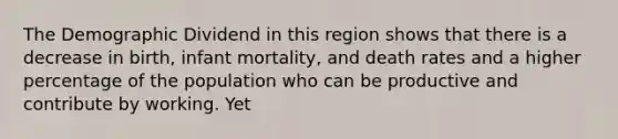 The Demographic Dividend in this region shows that there is a decrease in birth, infant mortality, and death rates and a higher percentage of the population who can be productive and contribute by working. Yet