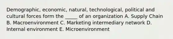 Demographic, economic, natural, technological, political and cultural forces form the _____ of an organization A. Supply Chain B. Macroenvironment C. Marketing intermediary network D. Internal environment E. Microenvironment