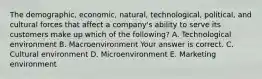 The​ demographic, economic,​ natural, technological,​ political, and cultural forces that affect a​ company's ability to serve its customers make up which of the​ following? A. Technological environment B. Macroenvironment Your answer is correct. C. Cultural environment D. Microenvironment E. Marketing environment