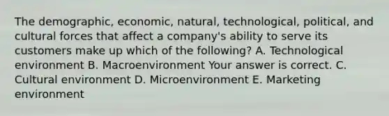 The​ demographic, economic,​ natural, technological,​ political, and cultural forces that affect a​ company's ability to serve its customers make up which of the​ following? A. Technological environment B. Macroenvironment Your answer is correct. C. Cultural environment D. Microenvironment E. Marketing environment