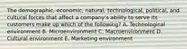 The​ demographic, economic,​ natural, technological,​ political, and cultural forces that affect a​ company's ability to serve its customers make up which of the​ following? A. Technological environment B. Microenvironment C. Macroenvironment D. Cultural environment E. Marketing environment