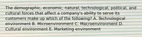 The​ demographic, economic,​ natural, technological,​ political, and cultural forces that affect a​ company's ability to serve its customers make up which of the​ following? A. Technological environment B. Microenvironment C. Macroenvironment D. Cultural environment E. Marketing environment