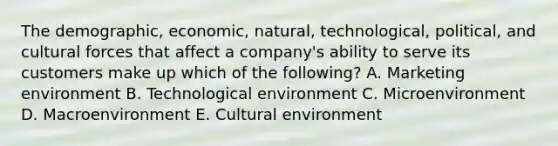 The​ demographic, economic,​ natural, technological,​ political, and cultural forces that affect a​ company's ability to serve its customers make up which of the​ following? A. Marketing environment B. Technological environment C. Microenvironment D. Macroenvironment E. Cultural environment