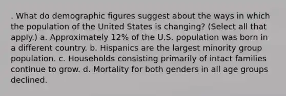 . What do demographic figures suggest about the ways in which the population of the United States is changing? (Select all that apply.) a. Approximately 12% of the U.S. population was born in a different country. b. Hispanics are the largest minority group population. c. Households consisting primarily of intact families continue to grow. d. Mortality for both genders in all age groups declined.