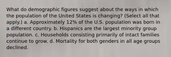 What do demographic figures suggest about the ways in which the population of the United States is changing? (Select all that apply.) a. Approximately 12% of the U.S. population was born in a different country. b. Hispanics are the largest minority group population. c. Households consisting primarily of intact families continue to grow. d. Mortality for both genders in all age groups declined.