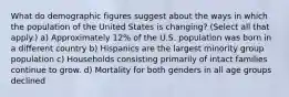 What do demographic figures suggest about the ways in which the population of the United States is changing? (Select all that apply.) a) Approximately 12% of the U.S. population was born in a different country b) Hispanics are the largest minority group population c) Households consisting primarily of intact families continue to grow. d) Mortality for both genders in all age groups declined