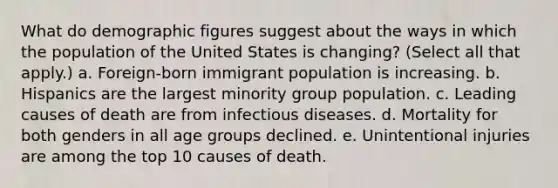 What do demographic figures suggest about the ways in which the population of the United States is changing? (Select all that apply.) a. Foreign-born immigrant population is increasing. b. Hispanics are the largest minority group population. c. Leading causes of death are from infectious diseases. d. Mortality for both genders in all age groups declined. e. Unintentional injuries are among the top 10 causes of death.