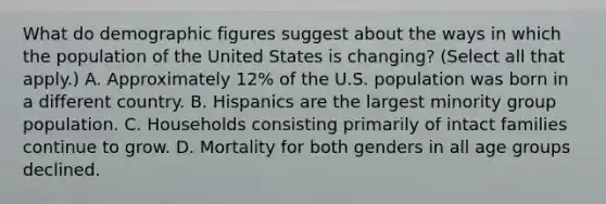 What do demographic figures suggest about the ways in which the population of the United States is changing? (Select all that apply.) A. Approximately 12% of the U.S. population was born in a different country. B. Hispanics are the largest minority group population. C. Households consisting primarily of intact families continue to grow. D. Mortality for both genders in all age groups declined.