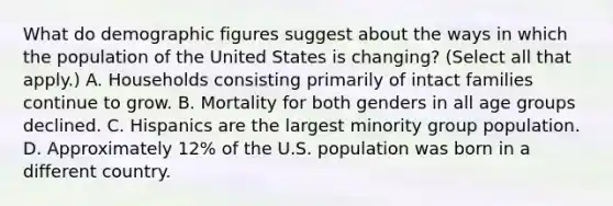 What do demographic figures suggest about the ways in which the population of the United States is changing? (Select all that apply.) A. Households consisting primarily of intact families continue to grow. B. Mortality for both genders in all age groups declined. C. Hispanics are the largest minority group population. D. Approximately 12% of the U.S. population was born in a different country.