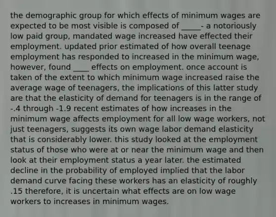 the demographic group for which effects of minimum wages are expected to be most visible is composed of _____- a notoriously low paid group, mandated wage increased have effected their employment. updated prior estimated of how overall teenage employment has responded to increased in the minimum wage, however, found ____ effects on employment. once account is taken of the extent to which minimum wage increased raise the average wage of teenagers, the implications of this latter study are that the elasticity of demand for teenagers is in the range of -.4 through -1.9 recent estimates of how increases in the minimum wage affects employment for all low wage workers, not just teenagers, suggests its own wage labor demand elasticity that is considerably lower. this study looked at the employment status of those who were at or near the minimum wage and then look at their employment status a year later. the estimated decline in the probability of employed implied that the labor demand curve facing these workers has an elasticity of roughly .15 therefore, it is uncertain what effects are on low wage workers to increases in minimum wages.