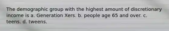 The demographic group with the highest amount of discretionary income is a. Generation Xers. b. people age 65 and over. c. teens. d. tweens.