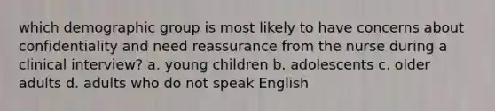 which demographic group is most likely to have concerns about confidentiality and need reassurance from the nurse during a clinical interview? a. young children b. adolescents c. older adults d. adults who do not speak English