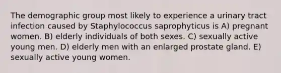 The demographic group most likely to experience a urinary tract infection caused by Staphylococcus saprophyticus is A) pregnant women. B) elderly individuals of both sexes. C) sexually active young men. D) elderly men with an enlarged prostate gland. E) sexually active young women.