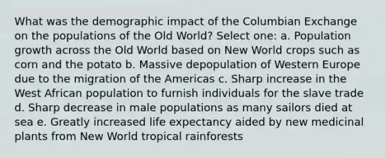 What was the demographic impact of the Columbian Exchange on the populations of the Old World? Select one: a. <a href='https://www.questionai.com/knowledge/kczTemDMHU-population-growth' class='anchor-knowledge'>population growth</a> across the Old World based on New World crops such as corn and the potato b. Massive depopulation of Western Europe due to the migration of the Americas c. Sharp increase in the West African population to furnish individuals for the slave trade d. Sharp decrease in male populations as many sailors died at sea e. Greatly increased <a href='https://www.questionai.com/knowledge/kIJsOtzr6Z-life-expectancy' class='anchor-knowledge'>life expectancy</a> aided by new medicinal plants from New World <a href='https://www.questionai.com/knowledge/kmC0wT60de-tropical-rainforest' class='anchor-knowledge'>tropical rainforest</a>s