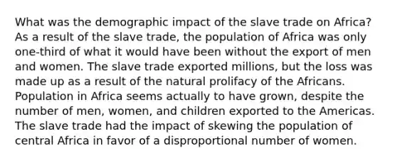 What was the demographic impact of the slave trade on Africa? As a result of the slave trade, the population of Africa was only one-third of what it would have been without the export of men and women. The slave trade exported millions, but the loss was made up as a result of the natural prolifacy of the Africans. Population in Africa seems actually to have grown, despite the number of men, women, and children exported to the Americas. The slave trade had the impact of skewing the population of central Africa in favor of a disproportional number of women.