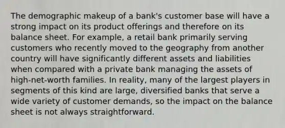 The demographic makeup of a bank's customer base will have a strong impact on its product offerings and therefore on its balance sheet. For example, a retail bank primarily serving customers who recently moved to the geography from another country will have significantly different assets and liabilities when compared with a private bank managing the assets of high-net-worth families. In reality, many of the largest players in segments of this kind are large, diversified banks that serve a wide variety of customer demands, so the impact on the balance sheet is not always straightforward.