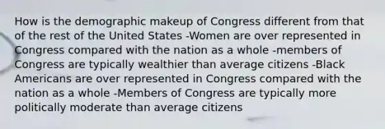 How is the demographic makeup of Congress different from that of the rest of the United States -Women are over represented in Congress compared with the nation as a whole -members of Congress are typically wealthier than average citizens -Black Americans are over represented in Congress compared with the nation as a whole -Members of Congress are typically more politically moderate than average citizens