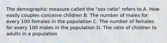 The demographic measure called the "sex ratio" refers to A. How easily couples conceive children B. The number of males for every 100 females in the population C. The number of females for every 100 males in the population D. The ratio of children to adults in a population