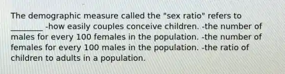 The demographic measure called the "sex ratio" refers to ________ -how easily couples conceive children. -the number of males for every 100 females in the population. -the number of females for every 100 males in the population. -the ratio of children to adults in a population.