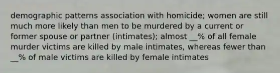 demographic patterns association with homicide; women are still much more likely than men to be murdered by a current or former spouse or partner (intimates); almost __% of all female murder victims are killed by male intimates, whereas fewer than __% of male victims are killed by female intimates