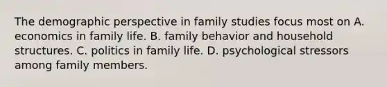 The demographic perspective in family studies focus most on A. economics in family life. B. family behavior and household structures. C. politics in family life. D. psychological stressors among family members.