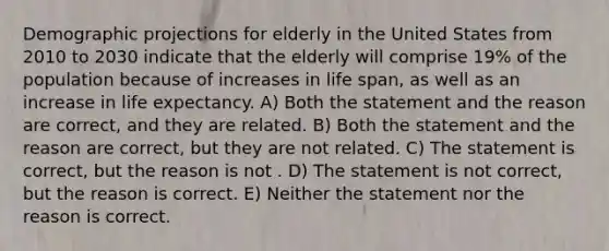 Demographic projections for elderly in the United States from 2010 to 2030 indicate that the elderly will comprise 19% of the population because of increases in life span, as well as an increase in life expectancy. A) Both the statement and the reason are correct, and they are related. B) Both the statement and the reason are correct, but they are not related. C) The statement is correct, but the reason is not . D) The statement is not correct, but the reason is correct. E) Neither the statement nor the reason is correct.