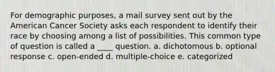 For demographic purposes, a mail survey sent out by the American Cancer Society asks each respondent to identify their race by choosing among a list of possibilities. This common type of question is called a ____ question. a. dichotomous b. optional response c. open-ended d. multiple-choice e. categorized