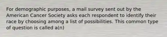 For demographic purposes, a mail survey sent out by the American Cancer Society asks each respondent to identify their race by choosing among a list of possibilities. This common type of question is called a(n)