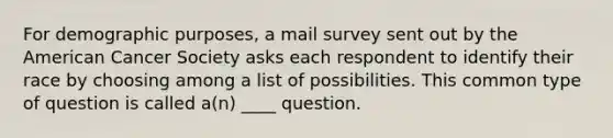 For demographic purposes, a mail survey sent out by the American Cancer Society asks each respondent to identify their race by choosing among a list of possibilities. This common type of question is called a(n) ____ question.