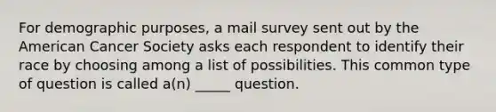 For demographic purposes, a mail survey sent out by the American Cancer Society asks each respondent to identify their race by choosing among a list of possibilities. This common type of question is called a(n) _____ question.