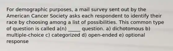 For demographic purposes, a mail survey sent out by the American Cancer Society asks each respondent to identify their race by choosing among a list of possibilities. This common type of question is called a(n) _____ question. a) dichotomous b) multiple-choice c) categorized d) open-ended e) optional response