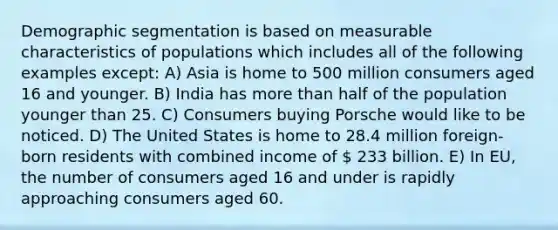 Demographic segmentation is based on measurable characteristics of populations which includes all of the following examples except: A) Asia is home to 500 million consumers aged 16 and younger. B) India has more than half of the population younger than 25. C) Consumers buying Porsche would like to be noticed. D) The United States is home to 28.4 million foreign-born residents with combined income of  233 billion. E) In EU, the number of consumers aged 16 and under is rapidly approaching consumers aged 60.