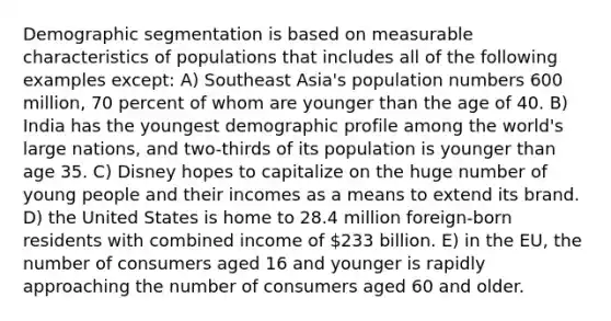 Demographic segmentation is based on measurable characteristics of populations that includes all of the following examples except: A) Southeast Asia's population numbers 600 million, 70 percent of whom are younger than the age of 40. B) India has the youngest demographic profile among the world's large nations, and two-thirds of its population is younger than age 35. C) Disney hopes to capitalize on the huge number of young people and their incomes as a means to extend its brand. D) the United States is home to 28.4 million foreign-born residents with combined income of 233 billion. E) in the EU, the number of consumers aged 16 and younger is rapidly approaching the number of consumers aged 60 and older.