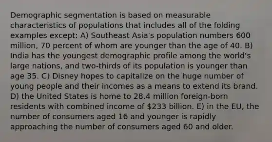 Demographic segmentation is based on measurable characteristics of populations that includes all of the folding examples except: A) Southeast Asia's population numbers 600 million, 70 percent of whom are younger than the age of 40. B) India has the youngest demographic profile among the world's large nations, and two-thirds of its population is younger than age 35. C) Disney hopes to capitalize on the huge number of young people and their incomes as a means to extend its brand. D) the United States is home to 28.4 million foreign-born residents with combined income of 233 billion. E) in the EU, the number of consumers aged 16 and younger is rapidly approaching the number of consumers aged 60 and older.