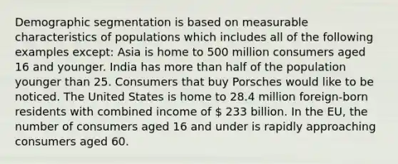 Demographic segmentation is based on measurable characteristics of populations which includes all of the following examples except: Asia is home to 500 million consumers aged 16 and younger. India has more than half of the population younger than 25. Consumers that buy Porsches would like to be noticed. The United States is home to 28.4 million foreign-born residents with combined income of  233 billion. In the EU, the number of consumers aged 16 and under is rapidly approaching consumers aged 60.