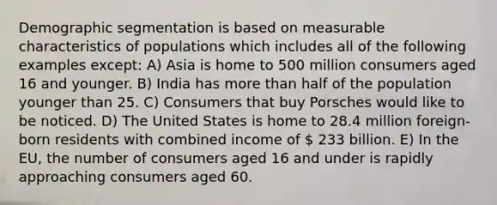 Demographic segmentation is based on measurable characteristics of populations which includes all of the following examples except: A) Asia is home to 500 million consumers aged 16 and younger. B) India has more than half of the population younger than 25. C) Consumers that buy Porsches would like to be noticed. D) The United States is home to 28.4 million foreign-born residents with combined income of  233 billion. E) In the EU, the number of consumers aged 16 and under is rapidly approaching consumers aged 60.