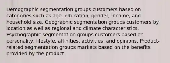 Demographic segmentation groups customers based on categories such as age, education, gender, income, and household size. Geographic segmentation groups customers by location as well as regional and climate characteristics. Psychographic segmentation groups customers based on personality, lifestyle, affinities, activities, and opinions. Product-related segmentation groups markets based on the benefits provided by the product.