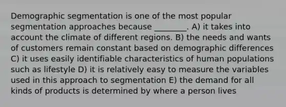 Demographic segmentation is one of the most popular segmentation approaches because ________. A) it takes into account the climate of different regions. B) the needs and wants of customers remain constant based on demographic differences C) it uses easily identifiable characteristics of human populations such as lifestyle D) it is relatively easy to measure the variables used in this approach to segmentation E) the demand for all kinds of products is determined by where a person lives