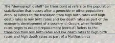 The "demographic shift" (or transition) a) refers to the population stabilization that occurs after a genocide or other population drop. b) Refers to the transition from high birth rates and high death rates to low birth rates and low death rates as part of the economic development of a country. c) Occurs when fertility rates begin to exceed replacement levels d) Refers to the transition from low birth rates and low death rates to high birth rates and high death rates as part of a Malthusian ca