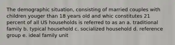 The demographic situation, consisting of married couples with children youger than 18 years old and whic constitutes 21 percent of all US households is referred to as an a. traditional family b. typical household c. socialized household d. reference group e. ideal family unit