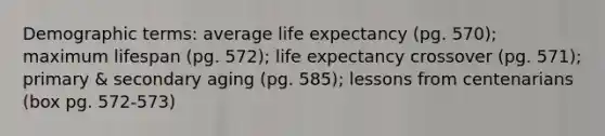 Demographic terms: average life expectancy (pg. 570); maximum lifespan (pg. 572); life expectancy crossover (pg. 571); primary & secondary aging (pg. 585); lessons from centenarians (box pg. 572-573)