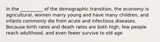 In the __________ of the demographic transition, the economy is agricultural, women marry young and have many children, and infants commonly die from acute and infectious diseases. Because birth rates and death rates are both high, few people reach adulthood, and even fewer survive to old age