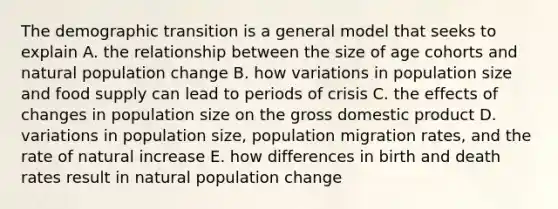 The demographic transition is a general model that seeks to explain A. the relationship between the size of age cohorts and natural population change B. how variations in population size and food supply can lead to periods of crisis C. the effects of changes in population size on the gross domestic product D. variations in population size, population migration rates, and the rate of natural increase E. how differences in birth and death rates result in natural population change