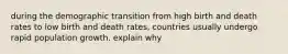 during the demographic transition from high birth and death rates to low birth and death rates, countries usually undergo rapid population growth. explain why