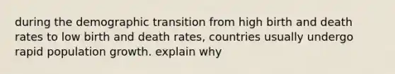 during the demographic transition from high birth and death rates to low birth and death rates, countries usually undergo rapid population growth. explain why