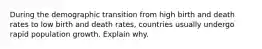 During the demographic transition from high birth and death rates to low birth and death rates, countries usually undergo rapid population growth. Explain why.