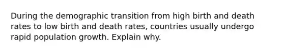 During the demographic transition from high birth and death rates to low birth and death rates, countries usually undergo rapid population growth. Explain why.