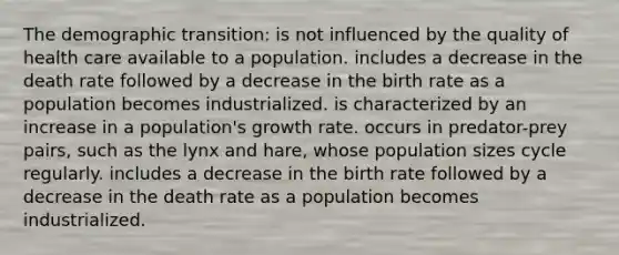 The demographic transition: is not influenced by the quality of health care available to a population. includes a decrease in the death rate followed by a decrease in the birth rate as a population becomes industrialized. is characterized by an increase in a population's growth rate. occurs in predator-prey pairs, such as the lynx and hare, whose population sizes cycle regularly. includes a decrease in the birth rate followed by a decrease in the death rate as a population becomes industrialized.