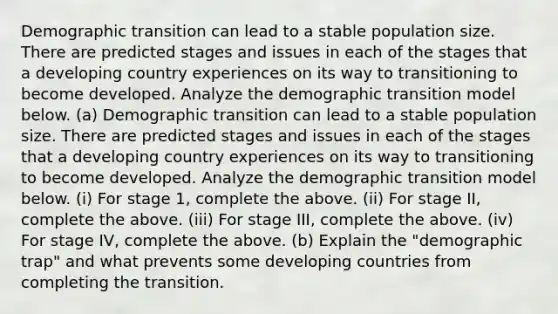 Demographic transition can lead to a stable <a href='https://www.questionai.com/knowledge/ky6cOLfE8A-population-size' class='anchor-knowledge'>population size</a>. There are predicted stages and issues in each of the stages that a developing country experiences on its way to transitioning to become developed. Analyze the <a href='https://www.questionai.com/knowledge/kO9qrr7bRA-demographic-transition-model' class='anchor-knowledge'>demographic transition model</a> below. (a) Demographic transition can lead to a stable population size. There are predicted stages and issues in each of the stages that a developing country experiences on its way to transitioning to become developed. Analyze the demographic transition model below. (i) For stage 1, complete the above. (ii) For stage II, complete the above. (iii) For stage III, complete the above. (iv) For stage IV, complete the above. (b) Explain the "demographic trap" and what prevents some developing countries from completing the transition.